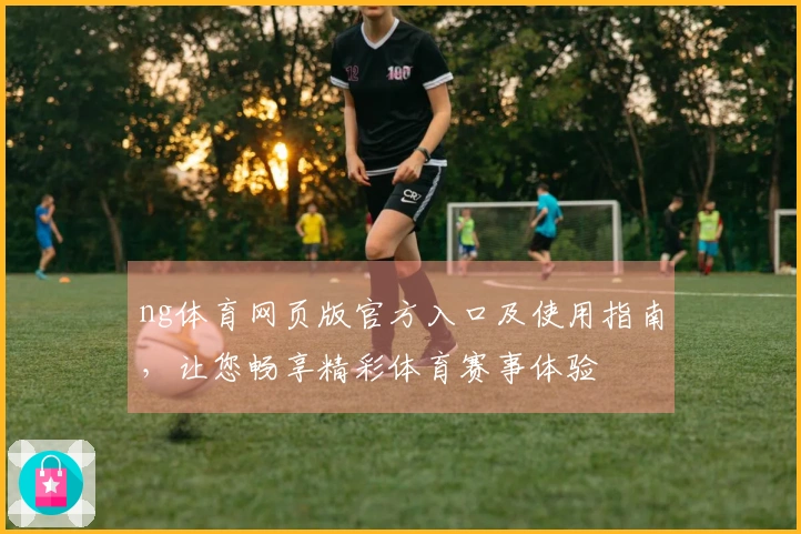 ng体育网页版官方入口及使用指南，让您畅享精彩体育赛事体验