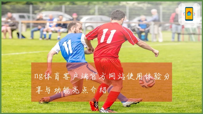 ng体育客户端官方网站使用体验分享与功能亮点介绍