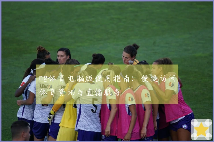 ng体育电脑版使用指南：便捷访问体育资讯与直播服务